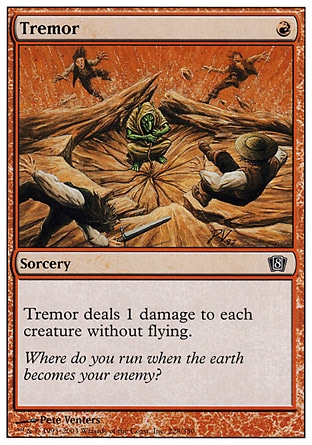 Tremor (1, R) 0/0\nSorcery\nTremor deals 1 damage to each creature without flying.\nEighth Edition: Common, Seventh Edition: Common, Mercadian Masques: Common, Starter 1999: Common, Classic (Sixth Edition): Common, Portal Second Age: Common, Visions: Common\n\n