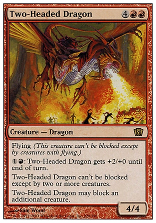 Two-Headed Dragon (6, 4RR) 4/4
Creature  — Dragon
Flying<br />
{1}{R}: Two-Headed Dragon gets +2/+0 until end of turn.<br />
Two-Headed Dragon can't be blocked except by two or more creatures.<br />
Two-Headed Dragon can block an additional creature.
From the Vault: Dragons: Rare, Eighth Edition: Rare, Mercadian Masques: Rare

