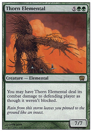Thorn Elemental (7, 5GG) 7/7\nCreature  — Elemental\nYou may have Thorn Elemental assign its combat damage as though it weren't blocked.\nEighth Edition: Rare, Seventh Edition: Rare, Starter 1999: Rare, Urza's Destiny: Rare\n\n