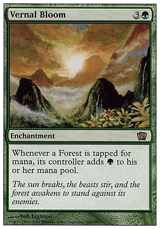 Vernal Bloom (4, 3G) 0/0\nEnchantment\nWhenever a Forest is tapped for mana, its controller adds {G} to his or her mana pool (in addition to the mana the land produces).\nEighth Edition: Rare, Seventh Edition: Rare, Urza's Saga: Rare\n\n