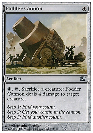 Fodder Cannon (4, 4) 0/0\nArtifact\n{4}, {T}, Sacrifice a creature: Fodder Cannon deals 4 damage to target creature.\nEighth Edition: Uncommon, Urza's Destiny: Uncommon\n\n