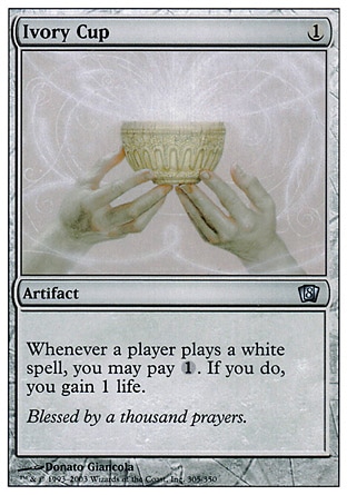 Ivory Cup (1, 1) 0/0\nArtifact\nWhenever a player casts a white spell, you may pay {1}. If you do, you gain 1 life.\nEighth Edition: Uncommon, Seventh Edition: Uncommon, Classic (Sixth Edition): Uncommon, Fifth Edition: Uncommon, Fourth Edition: Uncommon, Revised Edition: Uncommon, Unlimited Edition: Uncommon, Limited Edition Beta: Uncommon, Limited Edition Alpha: Uncommon\n\n