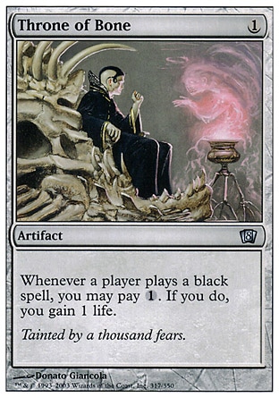 Throne of Bone (1, 1) 0/0\nArtifact\nWhenever a player casts a black spell, you may pay {1}. If you do, you gain 1 life.\nEighth Edition: Uncommon, Seventh Edition: Uncommon, Classic (Sixth Edition): Uncommon, Fifth Edition: Uncommon, Fourth Edition: Uncommon, Revised Edition: Uncommon, Unlimited Edition: Uncommon, Limited Edition Beta: Uncommon, Limited Edition Alpha: Uncommon\n\n