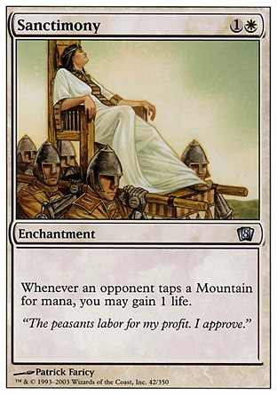 Sanctimony (2, 1W) 0/0\nEnchantment\nWhenever an opponent taps a Mountain for mana, you may gain 1 life.\nEighth Edition: Uncommon, Seventh Edition: Uncommon, Urza's Destiny: Uncommon\n\n