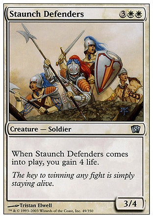 Staunch Defenders (5, 3WW) 3/4\nCreature  — Human Soldier\nWhen Staunch Defenders enters the battlefield, you gain 4 life.\nEighth Edition: Uncommon, Seventh Edition: Uncommon, Classic (Sixth Edition): Uncommon, Tempest: Uncommon\n\n