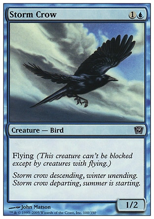 Storm Crow (2, 1U) 1/2\nCreature  — Bird\nFlying (This creature can't be blocked except by creatures with flying or reach.)\nNinth Edition: Common, Eighth Edition: Common, Seventh Edition: Common, Starter 1999: Common, Classic (Sixth Edition): Common, Portal: Common, Alliances: Common, Alliances: Common\n\n