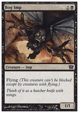 Bog Imp (2, 1B) 1/1\nCreature  — Imp\nFlying (This creature can't be blocked except by creatures with flying or reach.)\nNinth Edition: Common, Eighth Edition: Common, Seventh Edition: Common, Starter 2000: Common, Starter 1999: Common, Classic (Sixth Edition): Common, Portal: Common, Fifth Edition: Common, Fourth Edition: Common, The Dark: Common\n\n