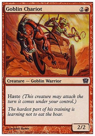 Goblin Chariot (3, 2R) 2/2\nCreature  — Goblin Warrior\nHaste (This creature can attack the turn it comes under your control.)\nNinth Edition: Common, Eighth Edition: Common, Seventh Edition: Common, Starter 1999: Common\n\n