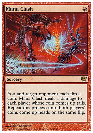 Mana Clash (1, R) 0/0\nSorcery\nYou and target opponent each flip a coin. Mana Clash deals 1 damage to each player whose coin comes up tails. Repeat this process until both players' coins come up heads on the same flip.\nNinth Edition: Rare, Eighth Edition: Rare, Seventh Edition: Rare, Fifth Edition: Rare, Fourth Edition: Rare, The Dark: Rare\n\n