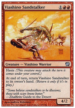 Viashino Sandstalker (3, 1RR) 4/2\nCreature  — Viashino Warrior\nHaste (This creature can attack the turn it comes under your control.)<br />\nAt the beginning of the end step, return Viashino Sandstalker to its owner's hand. (Return it only if it's on the battlefield.)\nNinth Edition: Uncommon, Eighth Edition: Uncommon, Visions: Uncommon\n\n
