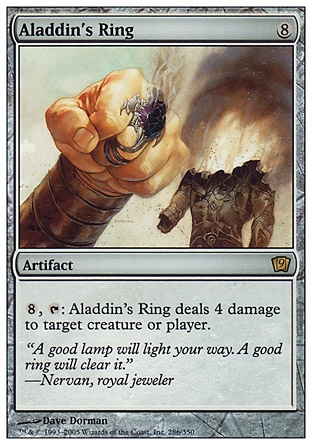 Aladdin's Ring (8, 8) 0/0\nArtifact\n{8}, {T}: Aladdin's Ring deals 4 damage to target creature or player.\nNinth Edition: Rare, Eighth Edition: Rare, Seventh Edition: Rare, Classic (Sixth Edition): Rare, Fifth Edition: Rare, Fourth Edition: Rare, Revised Edition: Rare, Arabian Nights: Rare\n\n
