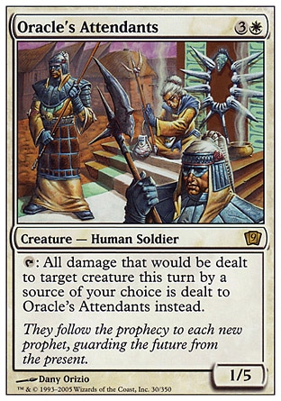 Oracle's Attendants (4, 3W) 1/5\nCreature  — Human Soldier\n{T}: All damage that would be dealt to target creature this turn by a source of your choice is dealt to Oracle's Attendants instead.\nNinth Edition: Rare, Eighth Edition: Rare, Nemesis: Rare\n\n