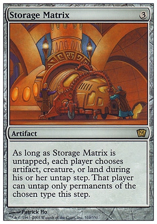 Storage Matrix (3, 3) 0/0\nArtifact\nAs long as Storage Matrix is untapped, each player chooses artifact, creature, or land during his or her untap step. That player can untap only permanents of the chosen type this step.\nNinth Edition: Rare, Urza's Destiny: Rare\n\n