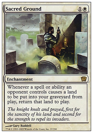 Sacred Ground (2, 1W) 0/0\nEnchantment\nWhenever a spell or ability an opponent controls causes a land to be put into your graveyard from the battlefield, return that card to the battlefield.\nNinth Edition: Rare, Eighth Edition: Rare, Seventh Edition: Rare, Stronghold: Rare\n\n