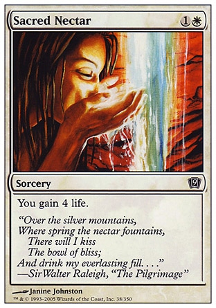 Sacred Nectar (2, 1W) 0/0\nSorcery\nYou gain 4 life.\nNinth Edition: Common, Eighth Edition: Common, Seventh Edition: Common, Starter 1999: Common, Portal: Common\n\n