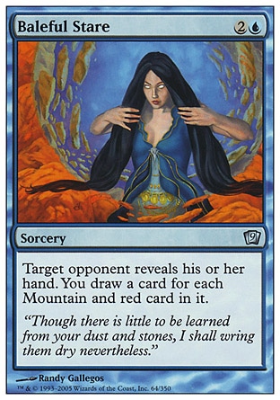 Baleful Stare (3, 2U) 0/0\nSorcery\nTarget opponent reveals his or her hand. You draw a card for each Mountain and red card in it.\nNinth Edition: Uncommon, Seventh Edition: Uncommon, Portal: Uncommon\n\n