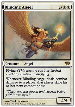 Blinding Angel (5, 3WW) 2/4\nCreature  — Angel\nFlying (This creature can't be blocked except by creatures with flying or reach.)<br />\nWhenever Blinding Angel deals combat damage to a player, that player skips his or her next combat phase.\nNinth Edition: Rare, Eighth Edition: Rare, Nemesis: Rare\n\n