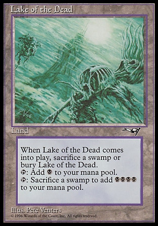 Lake of the Dead (0, ) 0/0
Land
If Lake of the Dead would enter the battlefield, sacrifice a Swamp instead. If you do, put Lake of the Dead onto the battlefield. If you don't, put it into its owner's graveyard.<br />
{T}: Add {B} to your mana pool.<br />
{T}, Sacrifice a Swamp: Add {B}{B}{B}{B} to your mana pool.
Masters Edition: Rare, Alliances: Rare

