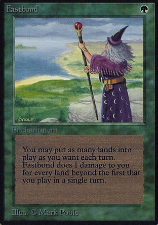 Fastbond (1, G) 0/0
Enchantment
You may play any number of additional lands on each of your turns.<br />
Whenever you play a land, if it wasn't the first land you played this turn, Fastbond deals 1 damage to you.
Revised Edition: Rare, Unlimited Edition: Rare, Limited Edition Beta: Rare, Limited Edition Alpha: Rare

