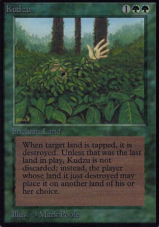 Kudzu (3, 1GG) 0/0
Enchantment  — Aura
Enchant land<br />
When enchanted land becomes tapped, destroy it. That land's controller attaches Kudzu to a land of his or her choice.
Revised Edition: Rare, Unlimited Edition: Rare, Limited Edition Beta: Rare, Limited Edition Alpha: Rare

