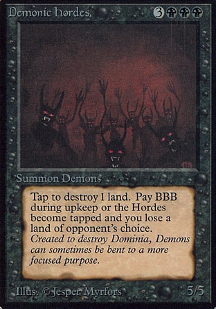 Demonic Hordes (6, 3BBB) 5/5
Creature  — Demon
{T}: Destroy target land.<br />
<br />
At the beginning of your upkeep, unless you pay {B}{B}{B}, tap Demonic Hordes and sacrifice a land of an opponent's choice.
Revised Edition: Rare, Unlimited Edition: Rare, Limited Edition Beta: Rare, Limited Edition Alpha: Rare

