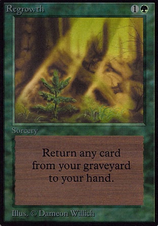 Regrowth (2, 1G) 0/0
Sorcery
Return target card from your graveyard to your hand.
Revised Edition: Uncommon, Unlimited Edition: Uncommon, Limited Edition Beta: Uncommon, Limited Edition Alpha: Uncommon


