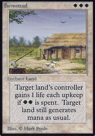 Farmstead (3, WWW) 0/0
Enchantment  — Aura
Enchant land<br />
Enchanted land has "At the beginning of your upkeep, you may pay {W}{W}. If you do, you gain 1 life."
Revised Edition: Rare, Unlimited Edition: Rare, Limited Edition Beta: Rare, Limited Edition Alpha: Rare

