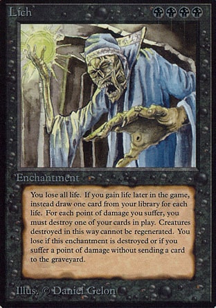 Lich (4, BBBB) 0/0
Enchantment
As Lich enters the battlefield, your life total becomes 0.<br />
You don't lose the game for having 0 or less life.<br />
If you would gain life, draw that many cards instead.<br />
Whenever you're dealt damage, sacrifice that many permanents.<br />
When Lich leaves the battlefield, you lose the game.
Unlimited Edition: Rare, Limited Edition Beta: Rare, Limited Edition Alpha: Rare

