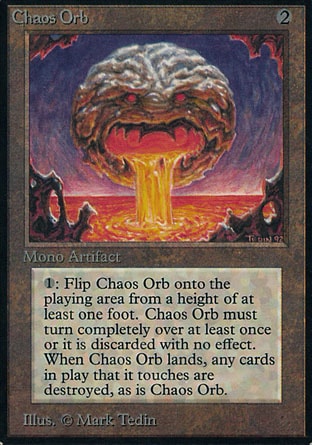 Chaos Orb (2, 2) 0/0
Artifact
{1}, {T}: If Chaos Orb is on the battlefield, flip Chaos Orb onto the battlefield from a height of at least one foot. If Chaos Orb turns over completely at least once during the flip, destroy all permanents it touches. Then destroy Chaos Orb.
Unlimited Edition: Rare, Limited Edition Beta: Rare, Limited Edition Alpha: Rare

