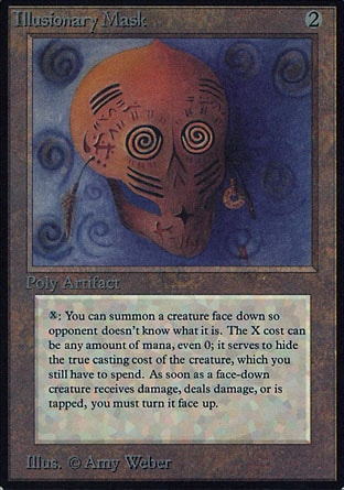 Illusionary Mask (2, 2) 0/0
Artifact
{X}: You may choose a creature card in your hand whose mana cost could be paid by some amount of, or all of, the mana you spent on {X}. If you do, you may cast that card face down as a 2/2 creature spell without paying its mana cost. If the creature that spell becomes as it resolves has not been turned face up and would assign or deal damage, be dealt damage, or become tapped, instead it's turned face up and assigns or deals damage, is dealt damage, or becomes tapped. Activate this ability only any time you could cast a sorcery.
Masters Edition III: Rare, Unlimited Edition: Rare, Limited Edition Beta: Rare, Limited Edition Alpha: Rare

