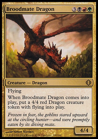 Broodmate Dragon (6, 3BRG) 4/4
Creature  — Dragon
Flying<br />
When Broodmate Dragon enters the battlefield, put a 4/4 red Dragon creature token with flying onto the battlefield.
Shards of Alara: Rare

