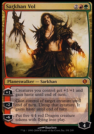 Sarkhan Vol (4, 2RG) 0/0
Planeswalker  — Sarkhan
+1: Creatures you control get +1/+1 and gain haste until end of turn.<br />
-2: Gain control of target creature until end of turn. Untap that creature. It gains haste until end of turn.<br />
-6: Put five 4/4 red Dragon creature tokens with flying onto the battlefield.
Shards of Alara: Mythic Rare


