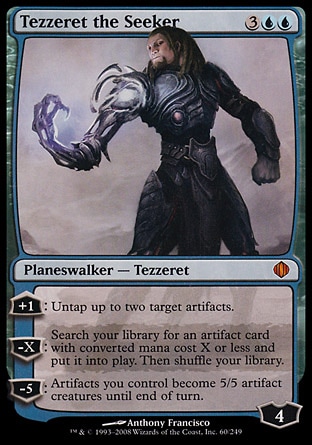 Tezzeret the Seeker (5, 3UU) 0/0
Planeswalker  — Tezzeret
+1: Untap up to two target artifacts.<br />
-X: Search your library for an artifact card with converted mana cost X or less and put it onto the battlefield. Then shuffle your library.<br />
-5: Artifacts you control become 5/5 artifact creatures until end of turn.
Shards of Alara: Mythic Rare

