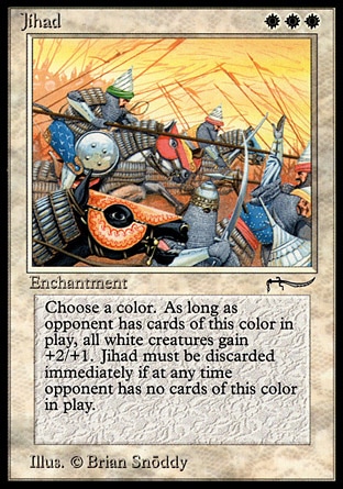 Jihad (3, WWW) 0/0
Enchantment
As Jihad enters the battlefield, choose a color and an opponent. <br />
White creatures get +2/+1 as long as the chosen player controls a nontoken permanent of the chosen color. <br />
When the chosen player controls no nontoken permanents of the chosen color, sacrifice Jihad.
Arabian Nights: Rare

