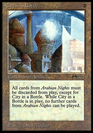 City in a Bottle (2, 2) 0/0
Artifact
Whenever a nontoken permanent from the Arabian Nights expansion other than City in a Bottle is on the battlefield, its controller sacrifices it. <br />
Players can't play cards from the Arabian Nights expansion.
Arabian Nights: Rare

