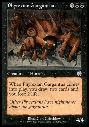 Phyrexian Gargantua (6, 4BB) 4/4\nCreature  — Horror\nWhen Phyrexian Gargantua enters the battlefield, you draw two cards and you lose 2 life.\nUncommon, Ninth Edition, Uncommon, Apocalypse\n\n