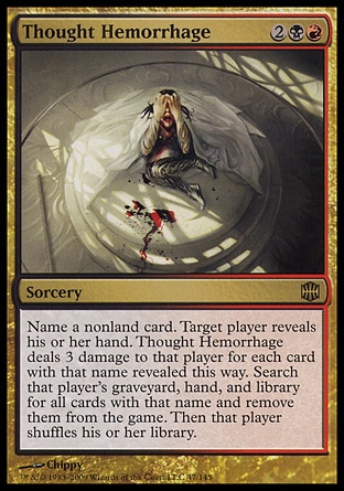 Thought Hemorrhage (4, 2BR) 0/0
Sorcery
Name a nonland card. Target player reveals his or her hand. Thought Hemorrhage deals 3 damage to that player for each card with that name revealed this way. Search that player's graveyard, hand, and library for all cards with that name and exile them. Then that player shuffles his or her library.
Alara Reborn: Rare

