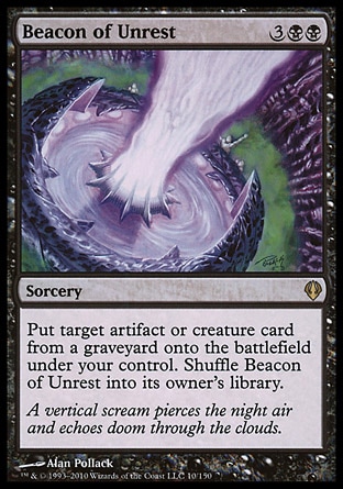 Beacon of Unrest (5, 3BB) 0/0\nSorcery\nPut target artifact or creature card from a graveyard onto the battlefield under your control. Shuffle Beacon of Unrest into its owner's library.\nArchenemy: Rare, Planechase: Rare, Tenth Edition: Rare, Fifth Dawn: Rare\n\n
