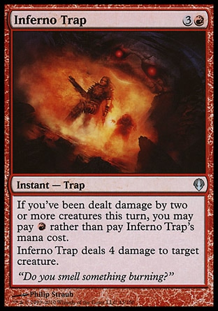 Inferno Trap (4, 3R) 0/0\nInstant  — Trap\nIf you've been dealt damage by two or more creatures this turn, you may pay {R} rather than pay Inferno Trap's mana cost.<br />\nInferno Trap deals 4 damage to target creature.\nArchenemy: Uncommon, Zendikar: Uncommon\n\n