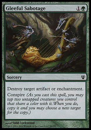 Gleeful Sabotage (2, 1G) 0/0\nSorcery\nDestroy target artifact or enchantment.<br />\nConspire (As you cast this spell, you may tap two untapped creatures you control that share a color with it. When you do, copy it and you may choose a new target for the copy.)\nArchenemy: Common, Shadowmoor: Common\n\n