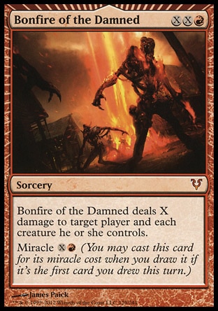 Bonfire of the Damned (3, XXR) \nSorcery\nBonfire of the Damned deals X damage to target player and each creature he or she controls.<br />\nMiracle {X}{R} (You may cast this card for its miracle cost when you draw it if it's the first card you drew this turn.)\nAvacyn Restored: Mythic Rare\n\n