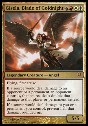 Gisela, Blade of Goldnight (7, 4RWW) 5/5\nLegendary Creature  — Angel\nFlying, first strike<br />\nIf a source would deal damage to an opponent or a permanent an opponent controls, that source deals double that damage to that player or permanent instead.<br />\nIf a source would deal damage to you or a permanent you control, prevent half that damage, rounded up.\nAvacyn Restored: Mythic Rare\n\n