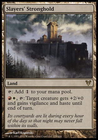 Slayers' Stronghold (0, ) \nLand\n{T}: Add {1} to your mana pool.<br />\n{R}{W}, {T}: Target creature gets +2/+0 and gains vigilance and haste until end of turn.\nAvacyn Restored: Rare\n\n