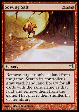 Sowing Salt (4, 2RR) 0/0\nSorcery\nExile target nonbasic land. Search its controller's graveyard, hand, and library for all cards with the same name as that land and exile them. Then that player shuffles his or her library.\nBetrayers of Kamigawa: Uncommon, Urza's Destiny: Uncommon\n\n