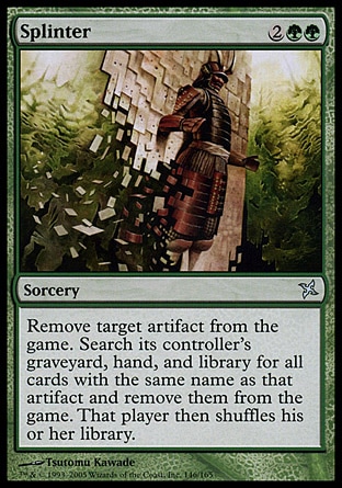 Splinter (4, 2GG) 0/0\nSorcery\nExile target artifact. Search its controller's graveyard, hand, and library for all cards with the same name as that artifact and exile them. Then that player shuffles his or her library.\nBetrayers of Kamigawa: Uncommon, Urza's Destiny: Uncommon\n\n