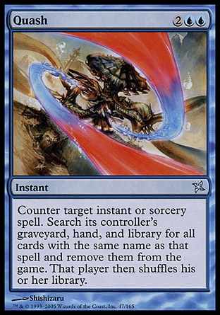 Quash (4, 2UU) 0/0\nInstant\nCounter target instant or sorcery spell. Search its controller's graveyard, hand, and library for all cards with the same name as that spell and exile them. Then that player shuffles his or her library.\nBetrayers of Kamigawa: Uncommon, Urza's Destiny: Uncommon\n\n