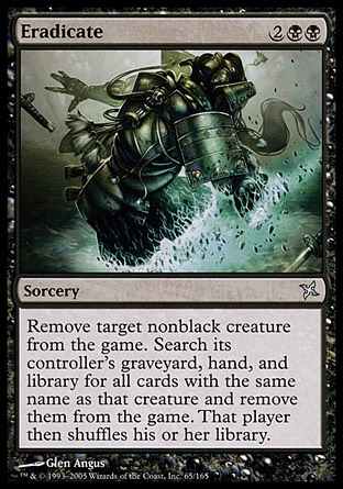 Eradicate (4, 2BB) 0/0\nSorcery\nExile target nonblack creature. Search its controller's graveyard, hand, and library for all cards with the same name as that creature and exile them. Then that player shuffles his or her library.\nBetrayers of Kamigawa: Uncommon, Urza's Destiny: Uncommon\n\n