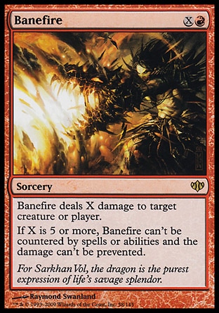Banefire (2, XR) 0/0
Sorcery
Banefire deals X damage to target creature or player.<br />
If X is 5 or more, Banefire can't be countered by spells or abilities and the damage can't be prevented.
Conflux: Rare

