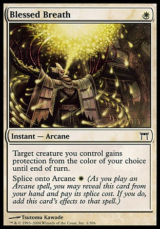 Blessed Breath (1, W) 0/0\nInstant  — Arcane\nTarget creature you control gains protection from the color of your choice until end of turn.<br />\nSplice onto Arcane {W} (As you cast an Arcane spell, you may reveal this card from your hand and pay its splice cost. If you do, add this card's effects to that spell.)\nChampions of Kamigawa: Common\n\n