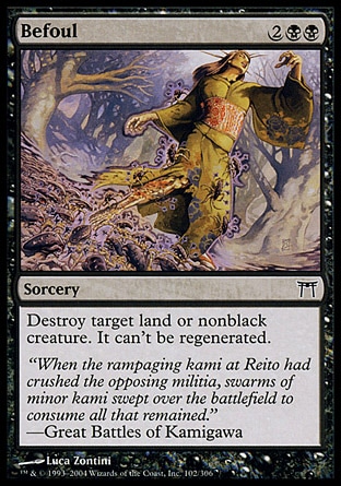 Befoul (4, 2BB) 0/0\nSorcery\nDestroy target land or nonblack creature. It can't be regenerated.\nChampions of Kamigawa: Common, Seventh Edition: Uncommon, Urza's Saga: Common\n\n